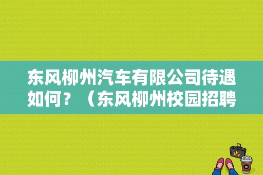 东风柳州汽车有限公司待遇如何？（东风柳州校园招聘）-图1