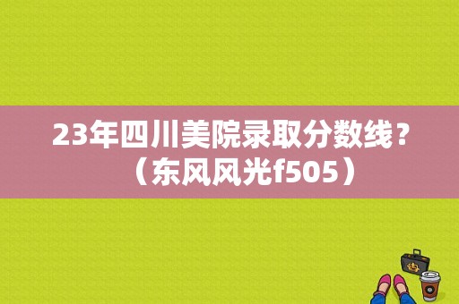 23年四川美院录取分数线？（东风风光f505）-图1