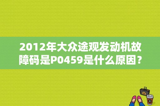 2012年大众途观发动机故障码是P0459是什么原因？（途观故障代码原理）-图1