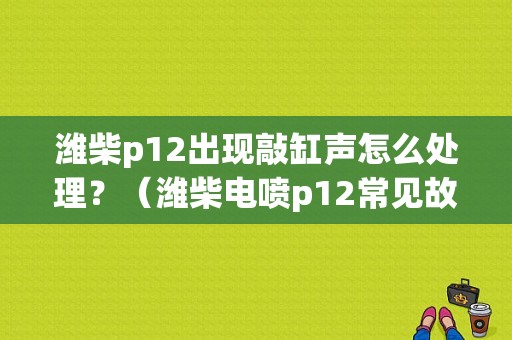 潍柴p12出现敲缸声怎么处理？（潍柴电喷p12常见故障代号）-图1