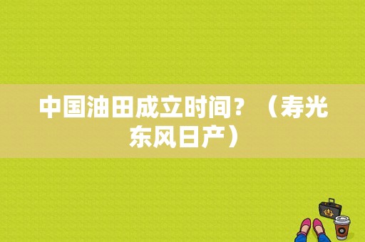 中国油田成立时间？（寿光东风日产）