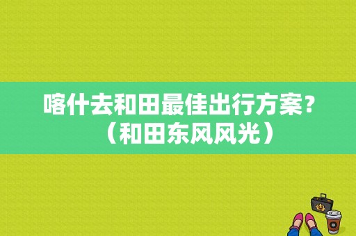 喀什去和田最佳出行方案？（和田东风风光）-图1