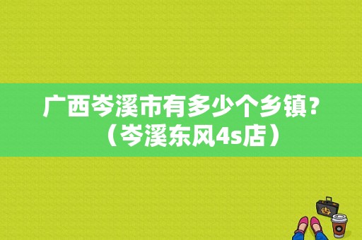 广西岑溪市有多少个乡镇？（岑溪东风4s店）-图1