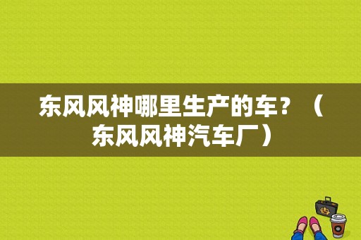 东风风神哪里生产的车？（东风风神汽车厂）-图1