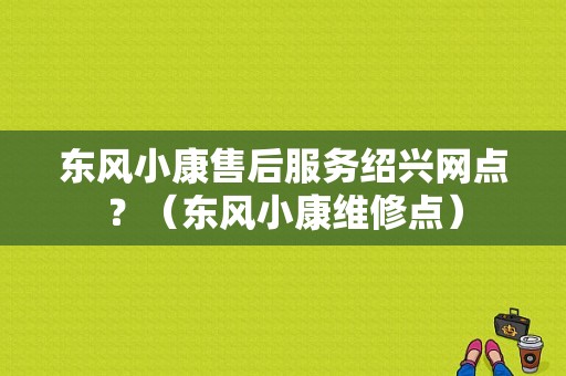 东风小康售后服务绍兴网点？（东风小康维修点）-图1