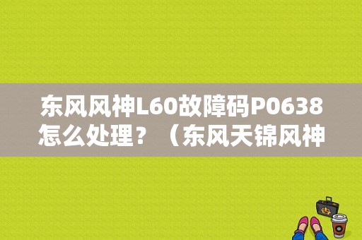 东风风神L60故障码P0638怎么处理？（东风天锦风神发动机故障代码表）-图1