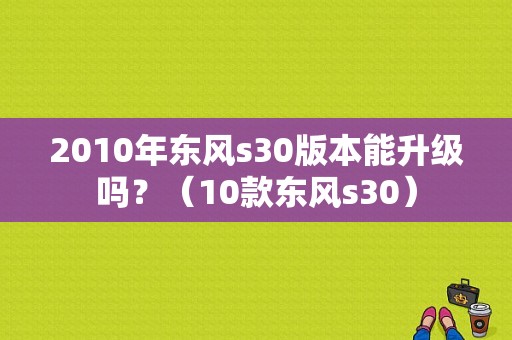 2010年东风s30版本能升级吗？（10款东风s30）-图1