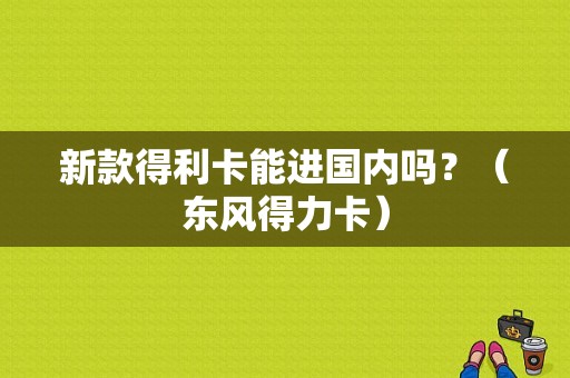 新款得利卡能进国内吗？（东风得力卡）-图1