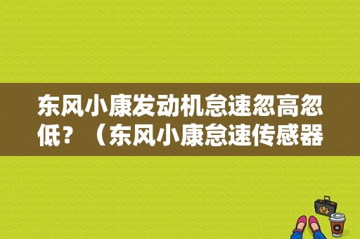 东风小康发动机怠速忽高忽低？（东风小康怠速传感器）-图1