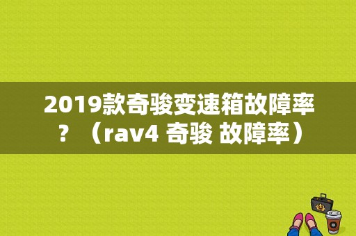 2019款奇骏变速箱故障率？（rav4 奇骏 故障率）-图1