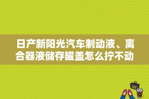 日产新阳光汽车制动液、离合器液储存罐盖怎么拧不动?不知道怎么打开？（东风日产制动液）-图1