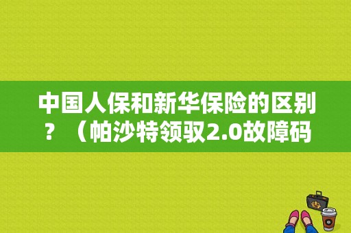 中国人保和新华保险的区别？（帕沙特领驭2.0故障码01336）-图1