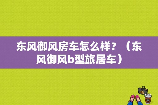 东风御风房车怎么样？（东风御风b型旅居车）-图1