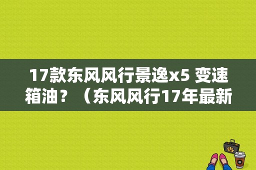 17款东风风行景逸x5 变速箱油？（东风风行17年最新款）-图1