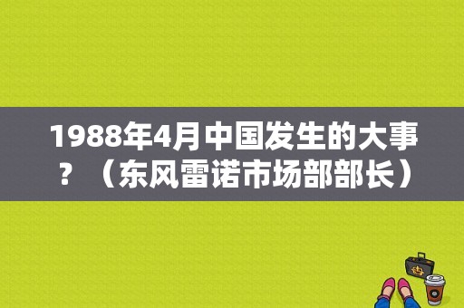 1988年4月中国发生的大事？（东风雷诺市场部部长）-图1