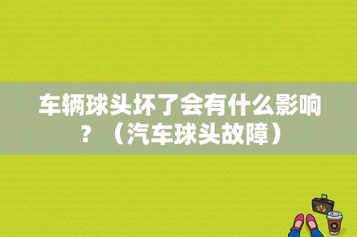 车辆球头坏了会有什么影响？（汽车球头故障）-图1