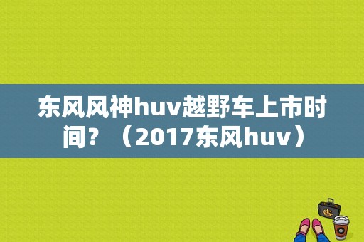 东风风神huv越野车上市时间？（2017东风huv）