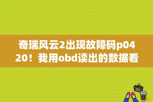 奇瑞风云2出现故障码p0420！我用obd读出的数据看不懂！想知道是不是因为痒传感器造成的！求专家？（奇瑞旗云2故障码大全）-图1