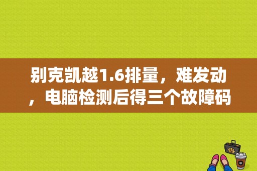 别克凯越1.6排量，难发动，电脑检测后得三个故障码，p0463，p1626，p1109。是什么故障？（凯越1.6l故障码P1626如何解码）-图1