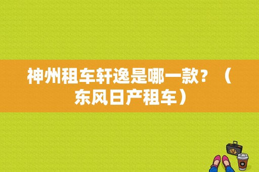 神州租车轩逸是哪一款？（东风日产租车）-图1