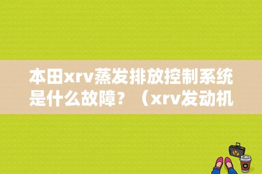 本田xrv蒸发排放控制系统是什么故障？（xrv发动机排放系统有故障）-图1