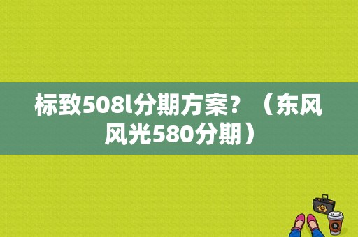 标致508l分期方案？（东风风光580分期）-图1
