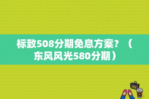 标致508分期免息方案？（东风风光580分期）-图1