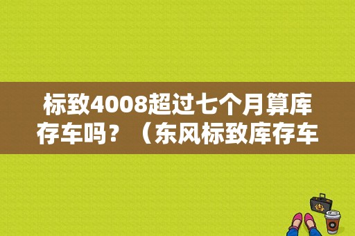 标致4008超过七个月算库存车吗？（东风标致库存车）-图1