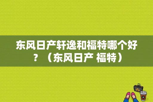 东风日产轩逸和福特哪个好？（东风日产 福特）-图1