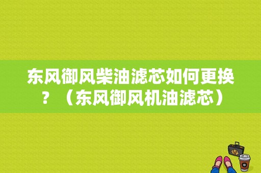 东风御风柴油滤芯如何更换？（东风御风机油滤芯）-图1