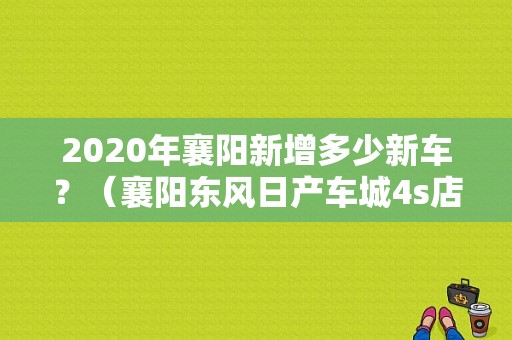 2020年襄阳新增多少新车？（襄阳东风日产车城4s店）-图1