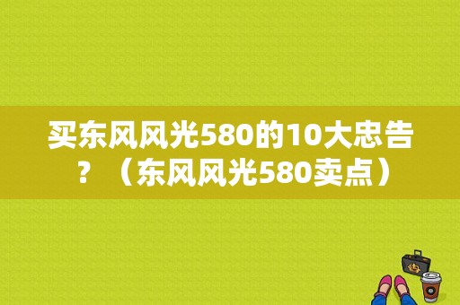 买东风风光580的10大忠告？（东风风光580卖点）-图1