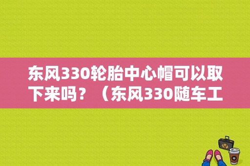 东风330轮胎中心帽可以取下来吗？（东风330随车工具）-图1