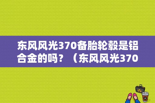 东风风光370备胎轮毂是铝合金的吗？（东风风光370备胎）-图1