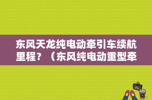 东风天龙纯电动牵引车续航里程？（东风纯电动重型牵引车）-图1