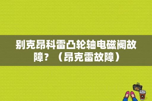 别克昂科雷凸轮轴电磁阀故障？（昂克雷故障）-图1