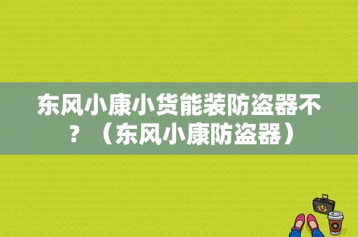 东风小康小货能装防盗器不？（东风小康防盗器）-图1