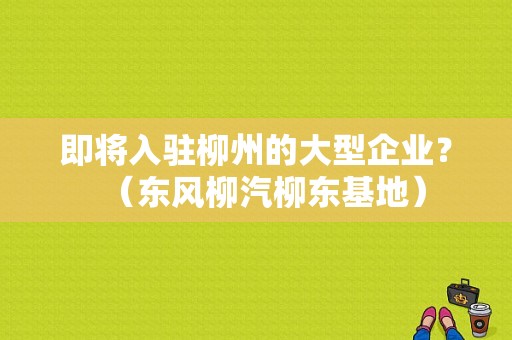 即将入驻柳州的大型企业？（东风柳汽柳东基地）-图1