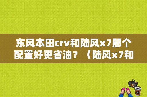 东风本田crv和陆风x7那个配置好更省油？（陆风x7和东风ax）-图1
