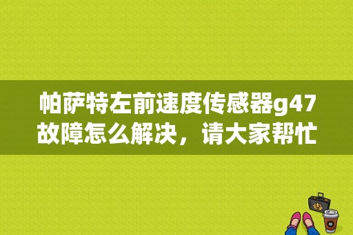 帕萨特左前速度传感器g47故障怎么解决，请大家帮忙一下？（左前速度传感器故障-47）-图1