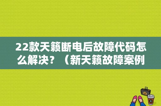 22款天籁断电后故障代码怎么解决？（新天籁故障案例）-图1
