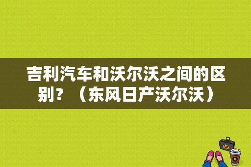 吉利汽车和沃尔沃之间的区别？（东风日产沃尔沃）-图1