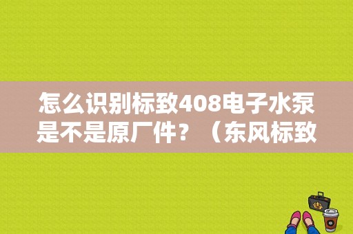 怎么识别标致408电子水泵是不是原厂件？（东风标致408水泵）-图1