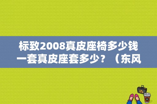 标致2008真皮座椅多少钱一套真皮座套多少？（东风标志2008座套）
