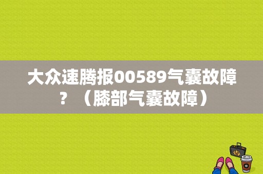 大众速腾报00589气囊故障？（膝部气囊故障）-图1