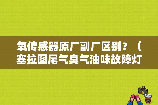 氧传感器原厂副厂区别？（塞拉图尾气臭气油味故障灯亮）-图1