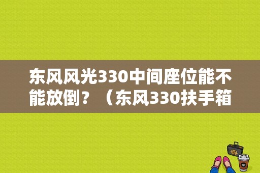 东风风光330中间座位能不能放倒？（东风330扶手箱）-图1