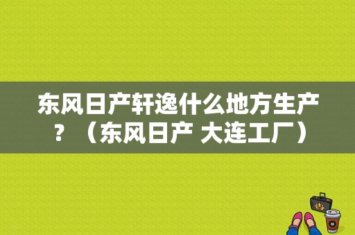 东风日产轩逸什么地方生产？（东风日产 大连工厂）-图1