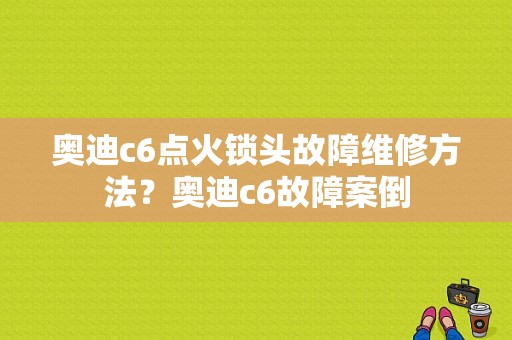 奥迪c6点火锁头故障维修方法？奥迪c6故障案倒-图1