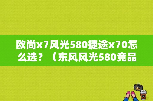 欧尚x7风光580捷途x70怎么选？（东风风光580竞品）-图1